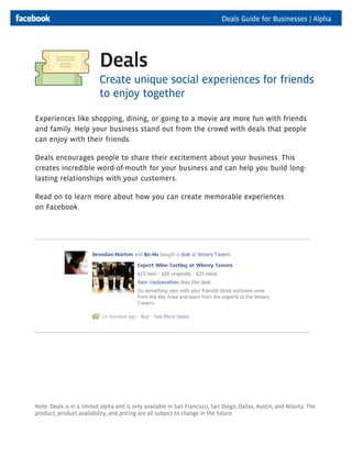 Deals Guide for Businesses | Alpha




                          Deals
                          Create unique social experiences for friends
                          to enjoy together

Experiences like shopping, dining, or going to a movie are more fun with friends
and family. Help your business stand out from the crowd with deals that people
can enjoy with their friends.

Deals encourages people to share their excitement about your business. This
creates incredible word-of-mouth for your business and can help you build long-
lasting relationships with your customers.

Read on to learn more about how you can create memorable experiences
on Facebook.




Note: Deals is in a limited alpha and is only available in San Francisco, San Diego, Dallas, Austin, and Atlanta. The
product, product availability, and pricing are all subject to change in the future.
 
