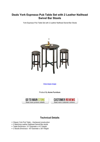 Deals York Espresso Pub Table Set with 2 Leather Nailhead
                   Swivel Bar Stools
             York Espresso Pub Table Set with 2 Leather Nailhead Swivel Bar Stools




                                      View large image




                                 Product By Acme Furniture




                                  Technical Details
 Classic York Pub Table – Hardwood construction
 2 Matching Leather Nailhead Swivel Bar stools
 Table Dimension: 31? Diameter x 41? Height
 2 Stools Dimension: 16? Diameter x 30? Height
 