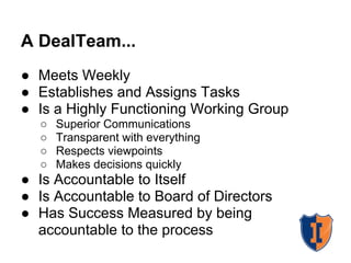 A DealTeam...
● Meets Weekly
● Establishes and Assigns Tasks
● Is a Highly Functioning Working Group
○ Superior Communications
○ Transparent with everything
○ Respects viewpoints
○ Makes decisions quickly
● Is Accountable to Itself
● Is Accountable to Board of Directors
● Has Success Measured by being
accountable to the process
 