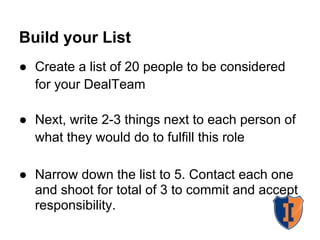 Build your List
● Create a list of 20 people to be considered
for your DealTeam
● Next, write 2-3 things next to each person of
what they would do to fulfill this role
● Narrow down the list to 5. Contact each one
and shoot for total of 3 to commit and accept
responsibility.
 