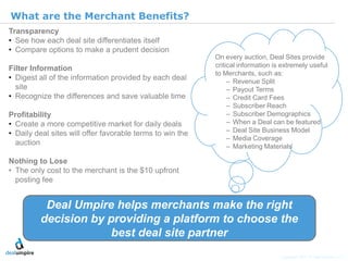 | 10

What are the Merchant Benefits?
Transparency
• See how each deal site differentiates itself
• Compare options to make a prudent decision
                                                           On every auction, Deal Sites provide
Filter Information                                         critical information is extremely useful
                                                           to Merchants, such as:
• Digest all of the information provided by each deal           – Revenue Split
  site                                                          – Payout Terms
• Recognize the differences and save valuable time              – Credit Card Fees
                                                                – Subscriber Reach
Profitability                                                   – Subscriber Demographics
• Create a more competitive market for daily deals              – When a Deal can be featured
• Daily deal sites will offer favorable terms to win the        – Deal Site Business Model
                                                                – Media Coverage
  auction                                                       – Marketing Materials




                                                                                                                 © Diamond Management & Technology Consultants, Inc.
Nothing to Lose
• The only cost to the merchant is the $10 upfront
  posting fee


          Deal Umpire helps merchants make the right
         decision by providing a platform to choose the
                      best deal site partner
                                                                                  Copyright 2011 © Deal Umpire, LLC
 