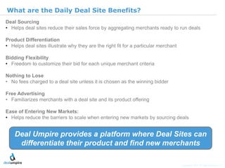 | 11

What are the Daily Deal Site Benefits?
Deal Sourcing
• Helps deal sites reduce their sales force by aggregating merchants ready to run deals

Product Differentiation
• Helps deal sites illustrate why they are the right fit for a particular merchant

Bidding Flexibility
• Freedom to customize their bid for each unique merchant criteria

Nothing to Lose
• No fees charged to a deal site unless it is chosen as the winning bidder

Free Advertising




                                                                                                                    © Diamond Management & Technology Consultants, Inc.
• Familiarizes merchants with a deal site and its product offering

Ease of Entering New Markets:
• Helps reduce the barriers to scale when entering new markets by sourcing deals


    Deal Umpire provides a platform where Deal Sites can
     differentiate their product and find new merchants

                                                                                     Copyright 2011 © Deal Umpire, LLC
 