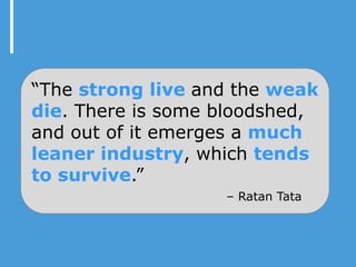 “The strong live and the weak
die. There is some bloodshed,
and out of it emerges a much
leaner industry, which tends
to survive.”
                   – Ratan Tata
 