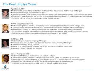 | 17

The Deal Umpire Team
    Ryan Leavitt, CEO
    •Bachelor’s of Business Administration from the Ross School of Business at the University of Michigan
    •Former financial analyst at Goldman Sachs & Co
    •Former management consultant at PricewaterhouseCoopers (née Diamond Management & Technology Consultants)
    •Worked with C-level executives and focused on business process improvements for several Fortune 500 companies
    •Worked on the core IT integration team for a $3 billion airline merger

    Karthik Narayanaswami, CTO
    •Bachelor of Engineering from the University of Madras in India and Master of Science from Georgia Tech
    •Currently pursuing a Master of Liberal Arts in Government & International Relations at Harvard University
    •Management consultant at a leading advisory firm with experience in technology strategy and delivery
    •Worked in R&D, including the Los Alamos National Laboratory with several publications and (pending) patents
    •Deep technical and entrepreneurial experience as the co-founder of two startups

    Jeff Glazer, CFO




                                                                                                                                  © Diamond Management & Technology Consultants, Inc.
    •Bachelor’s Degree from the University of Michigan
    •Master’s of Accounting from the Ross School of Business at the University of Michigan
    •Former accountant at Deloitte & Touche
    •Member of an entrepreneurial think tank in Chicago, focused on real estate transactions
    •Owns and operates a medical spa in Illinois

    Venson Kuchipudi, CMO
    •Bachelor’s of Architecture from Andrews University in Michigan
    •Co-founded a series of successful software companies whose clients included the City of Chicago
    •Former Director of Internet Marketing at Infor Global Solutions, a $2.5 billion enterprise software company
    •Developed and executed the global web marketing programs and social media strategies
    •20 years in digital marketing experience from both startups to global enterprises


                                                                                                   Copyright 2011 © Deal Umpire, LLC
 