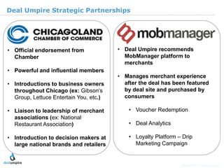 | 19

Deal Umpire Strategic Partnerships




• Official endorsement from             • Deal Umpire recommends
  Chamber                                 MobManager platform to
                                          merchants
• Powerful and influential members
                                        • Manages merchant experience
• Introductions to business owners        after the deal has been featured
  throughout Chicago (ex: Gibson’s        by deal site and purchased by




                                                                                               © Diamond Management & Technology Consultants, Inc.
  Group, Lettuce Entertain You, etc.)     consumers

• Liaison to leadership of merchant         • Voucher Redemption
  associations (ex: National
  Restaurant Association)                   • Deal Analytics

• Introduction to decision makers at        • Loyalty Platform – Drip
  large national brands and retailers         Marketing Campaign


                                                                Copyright 2011 © Deal Umpire, LLC
 