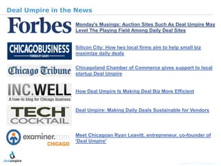 | 22

Deal Umpire in the News

                  Monday's Musings: Auction Sites Such As Deal Umpire May
                  Level The Playing Field Among Daily Deal Sites


                  Silicon City: How two local firms aim to help small biz
                  maximize daily deals

                  Chicagoland Chamber of Commerce gives support to local
                  startup Deal Umpire


                  How Deal Umpire Is Making Deal Biz More Efficient




                                                                                              © Diamond Management & Technology Consultants, Inc.
                  Deal Umpire: Making Daily Deals Sustainable for Vendors




                  Meet Chicagoan Ryan Leavitt, entrepreneur, co-founder of
                  'Deal Umpire'



                                                               Copyright 2011 © Deal Umpire, LLC
 
