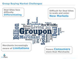 |4

Group Buying Market Challenges

 Deal Sites face                   Difficult for Deal Sites
 difficulty                        to scale and enter
 Differentiating
                                   New Markets




                                                                               © Diamond Management & Technology Consultants, Inc.
Merchants increasingly
aware of   Limitations           Favors Consumers
                                 more than Merchants

                                                Copyright 2011 © Deal Umpire, LLC
 
