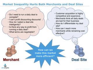 |5

Market Inequality Hurts Both Merchants and Deal Sites


                                                • Customer acquisition is highly
   • Do I need to run a daily deal to
                                                  competitive and expensive.
     compete?
                                                • Merchants think all daily deals
   • I can’t profit discounting discounts!
                                                  are bad for their business
   • How do I select a deal site
                                                • How do I differentiate my deal
     intelligently?
                                                  site?
   • Is there any way to profit from
                                                • How can I reach more
     running a daily deal?
                                                  merchants while remaining cost
   • What terms are negotiable?
                                                  effective?




                                                                                                     © Diamond Management & Technology Consultants, Inc.
                                    How can we
                                  make this market
                                   more efficient?



                                                                      Copyright 2011 © Deal Umpire, LLC
 