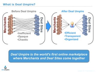 |6

What is Deal Umpire?

     Before Deal Umpire              After Deal Umpire




         •Inefficient                  •Efficient
         •Opaque                       •Transparent
         •Chaotic                      •Organized




                                                                                © Diamond Management & Technology Consultants, Inc.
    Deal Umpire is the world's first online marketplace
     where Merchants and Deal Sites come together


                                                 Copyright 2011 © Deal Umpire, LLC
 