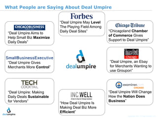 |7

What People are Saying About Deal Umpire


                           “Deal Umpire May Level
                           The Playing Field Among
                           Daily Deal Sites”         “Chicagoland Chamber
 “Deal Umpire Aims to
                                                     of Commerce Gives
 Help Small Biz Maximize
                                                     Support to Deal Umpire”
 Daily Deals”




 “Deal Umpire Gives                                  “Deal Umpire, an Ebay
                                                     for Merchants Wanting to




                                                                                               © Diamond Management & Technology Consultants, Inc.
 Merchants More Control”
                                                     use Groupon”




 “Deal Umpire: Making                                “Deal Umpire Will Change
 Daily Deals Sustainable                             How the Nation Does
 for Vendors”              “How Deal Umpire Is
                                                     Business”
                           Making Deal Biz More
                           Efficient”
                                                                Copyright 2011 © Deal Umpire, LLC
 