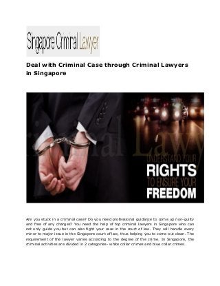 Deal with Criminal Case through Criminal Lawyers
in Singapore
Are you stuck in a criminal case? Do you need professional guidance to come up non-guilty
and free of any charges? You need the help of top criminal lawyers in Singapore who can
not only guide you but can also fight your case in the court of law. They will handle every
minor to major issue in the Singapore court of law, thus helping you to come out clean. The
requirement of the lawyer varies according to the degree of the crime. In Singapore, the
criminal activities are divided in 2 categories- white collar crimes and blue collar crimes.
 