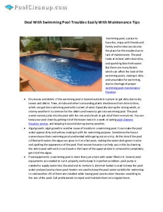 Deal With Swimming Pool Troubles Easily With Maintenance Tips


                                                                       Swimming pool, a place to
                                                                      have fun, enjoy with friends and
                                                                      family and to relax can also be
                                                                      the place for the trouble due to
                                                                      lack of maintenance. The pool
                                                                      looks at its best with clean tiles,
                                                                      and sparkling blue fresh water.
                                                                      But there are many factors
                                                                      which can affect the look of the
                                                                      swimming pools, making it dirty
                                                                      and unsuitable for swimming,
                                                                      due to shortage of proper
                                                                      swimming pool maintenance
                                                                      Houston.

   Dry leaves and debris: if the swimming pool is located outside it is prone to get dirty due to dry
    leaves and debris. Trees, shrubs and other surrounding plants shed leaves from time to time,
    which can get into swimming pool with current of wind. Especially during the strong winds, or
    stormy weather it is common for the debris and leaves to get into swimming pool. The pool
    owner cannot jump into the pool with the net and a brush to get rid of them every time. You can
    keep your pool clean by getting rid of the leaves twice in a week or opting pool cleaners
    Houston service, and keeping it covered during stormy weather.
   Algal growth: algal growth is another cause of trouble in a swimming pool. It can make the pool
    water appear dirty and yellow, making it unfit for swimming purpose. Sometimes the house
    owners leave their swimming pool unattended while going out on a trip. At this time if the pool
    is filled with water, the algae can grow in it at a fast pace, making the water dark green in color
    and spoiling the appearance of the pool. Pool service Houston can help you in this by cleaning
    the entire pool with acid. In acid wash a thin layer of the upper plaster is removed to completely
    get rid of the algae.
   Pool equipments: a swimming pool is more than just a hole with water filled in it. Several pool
    equipments are needed to run it properly and to keep it in perfect condition. pool pump is
    needed to supply water into the pool and to remove it, skimmer basket is used to keep the pool
    water and pool pump clean, pool heaters are used to keep the pool water suitable for swimming
    in cold weather. All of them are installed while having pool construction Houston according to
    the size of the pool. Call professionals to repair and maintain them on a regular basis.
 