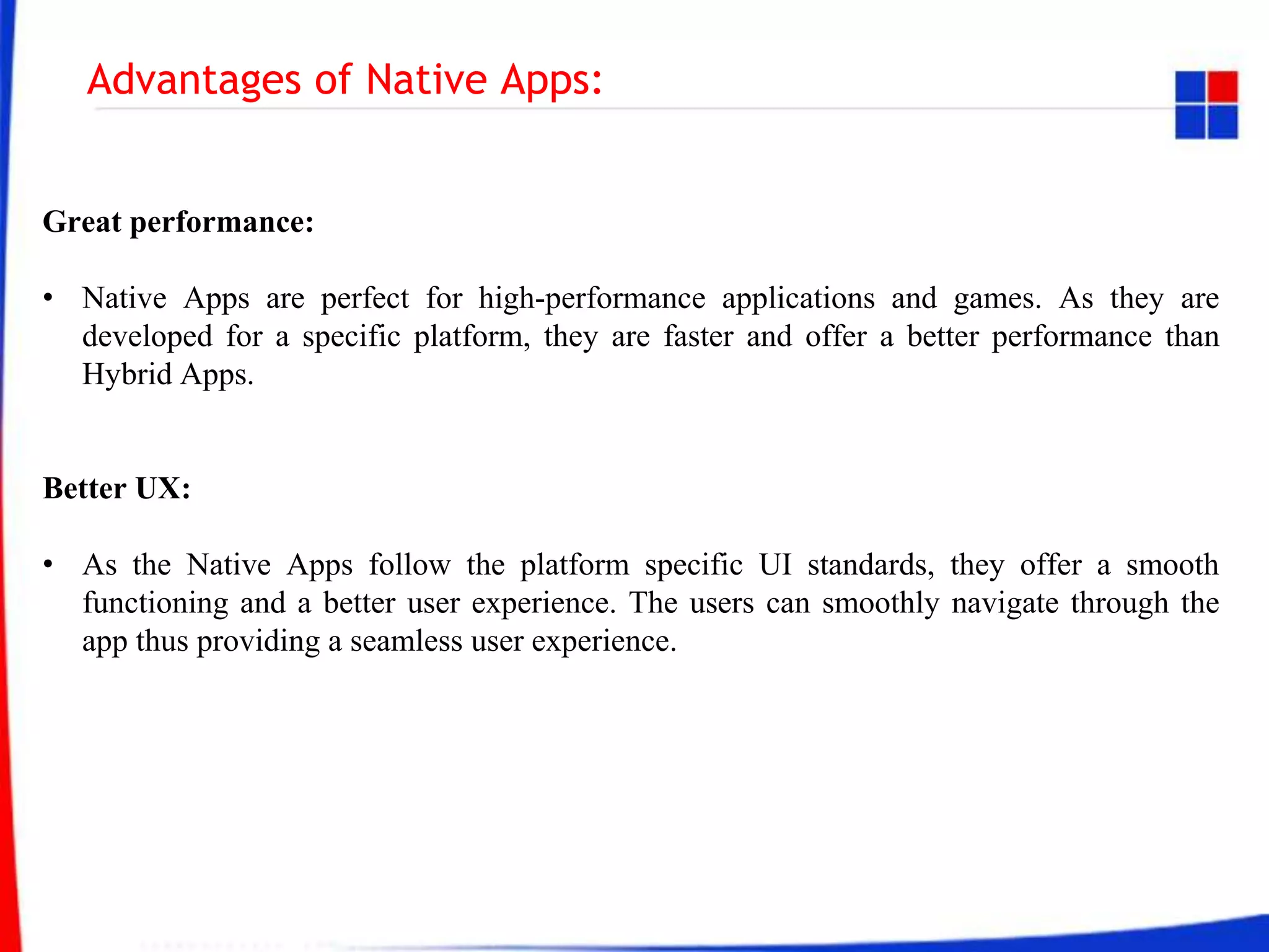 Advantages of Native Apps:
Great performance:
• Native Apps are perfect for high-performance applications and games. As they are
developed for a specific platform, they are faster and offer a better performance than
Hybrid Apps.
Better UX:
• As the Native Apps follow the platform specific UI standards, they offer a smooth
functioning and a better user experience. The users can smoothly navigate through the
app thus providing a seamless user experience.
 