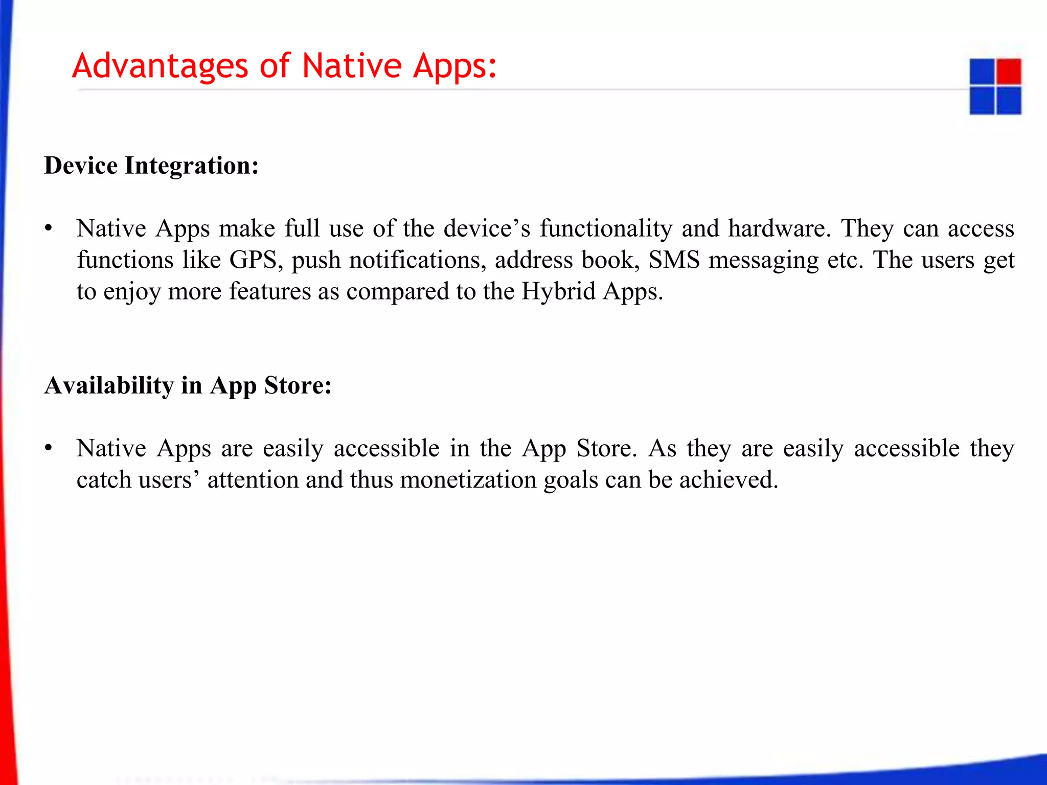 Advantages of Native Apps:
Device Integration:
• Native Apps make full use of the device’s functionality and hardware. They can access
functions like GPS, push notifications, address book, SMS messaging etc. The users get
to enjoy more features as compared to the Hybrid Apps.
Availability in App Store:
• Native Apps are easily accessible in the App Store. As they are easily accessible they
catch users’ attention and thus monetization goals can be achieved.
 