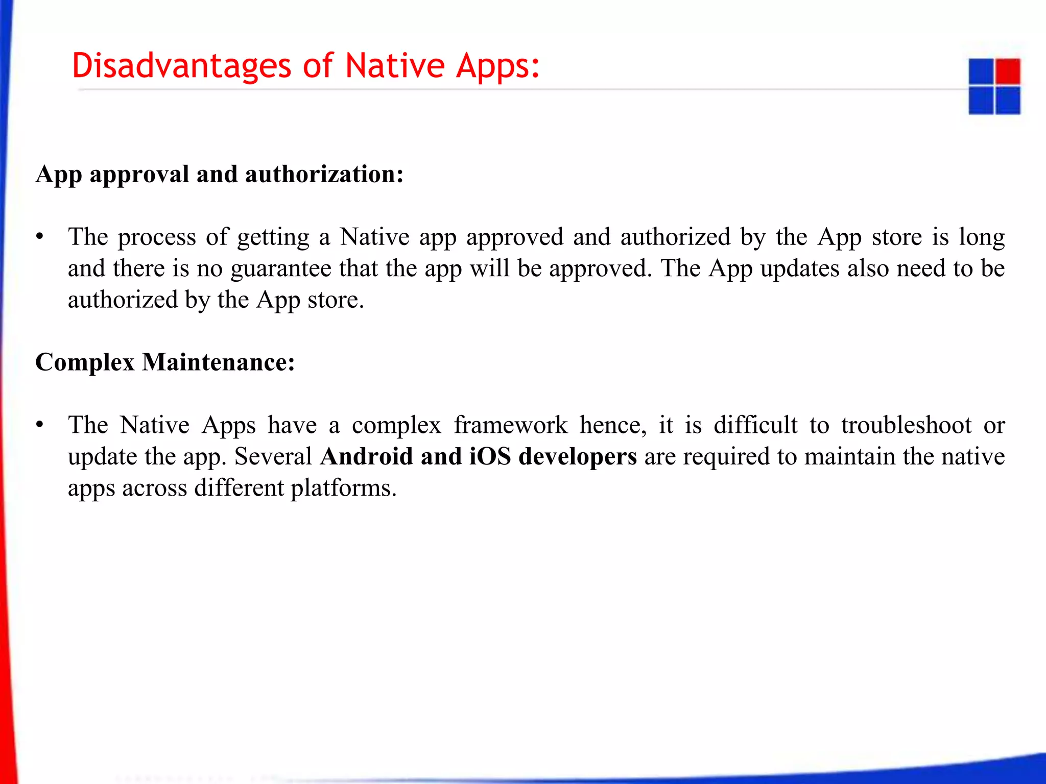 Disadvantages of Native Apps:
App approval and authorization:
• The process of getting a Native app approved and authorized by the App store is long
and there is no guarantee that the app will be approved. The App updates also need to be
authorized by the App store.
Complex Maintenance:
• The Native Apps have a complex framework hence, it is difficult to troubleshoot or
update the app. Several Android and iOS developers are required to maintain the native
apps across different platforms.
 