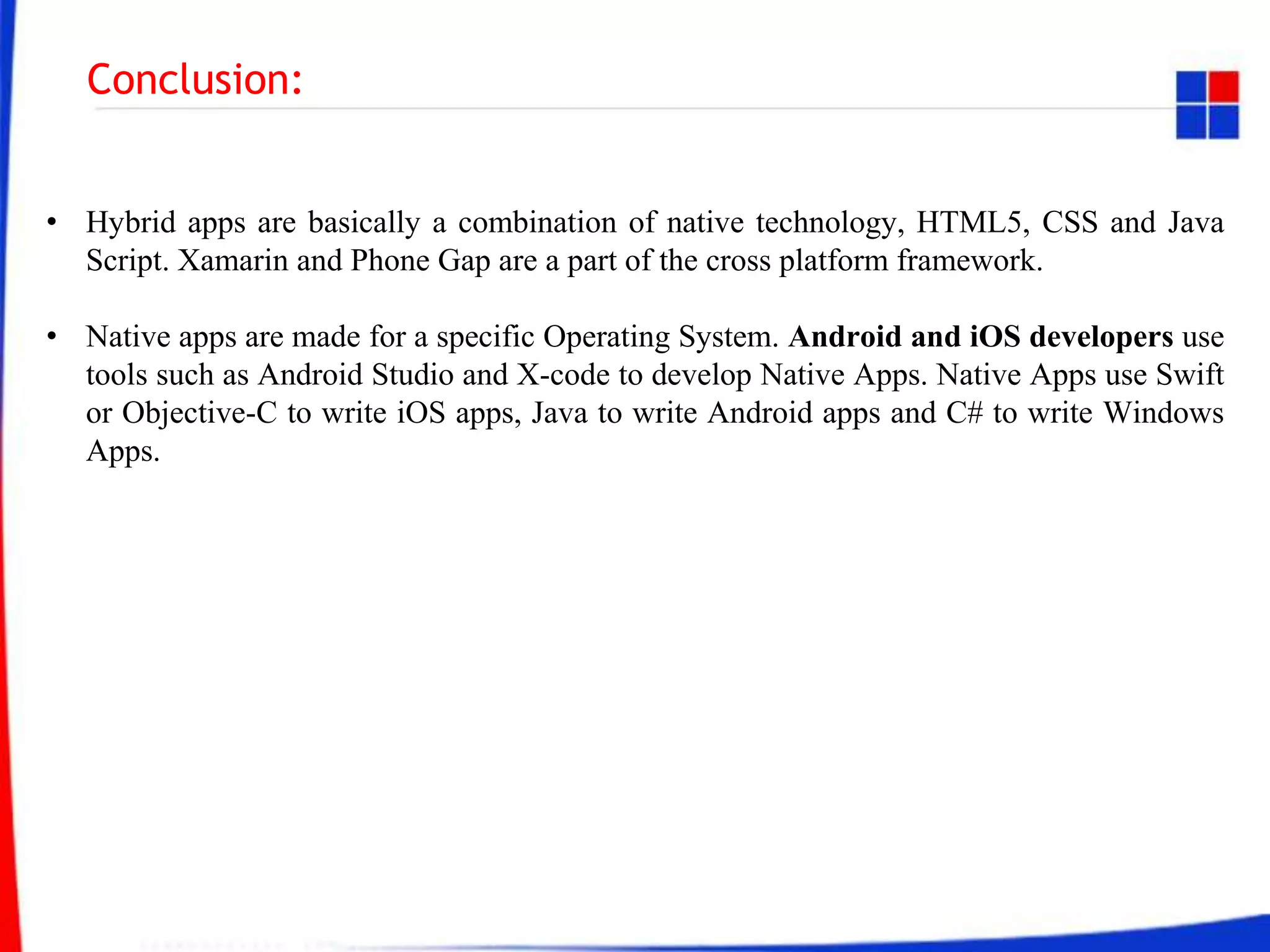 Conclusion:
• Hybrid apps are basically a combination of native technology, HTML5, CSS and Java
Script. Xamarin and Phone Gap are a part of the cross platform framework.
• Native apps are made for a specific Operating System. Android and iOS developers use
tools such as Android Studio and X-code to develop Native Apps. Native Apps use Swift
or Objective-C to write iOS apps, Java to write Android apps and C# to write Windows
Apps.
 