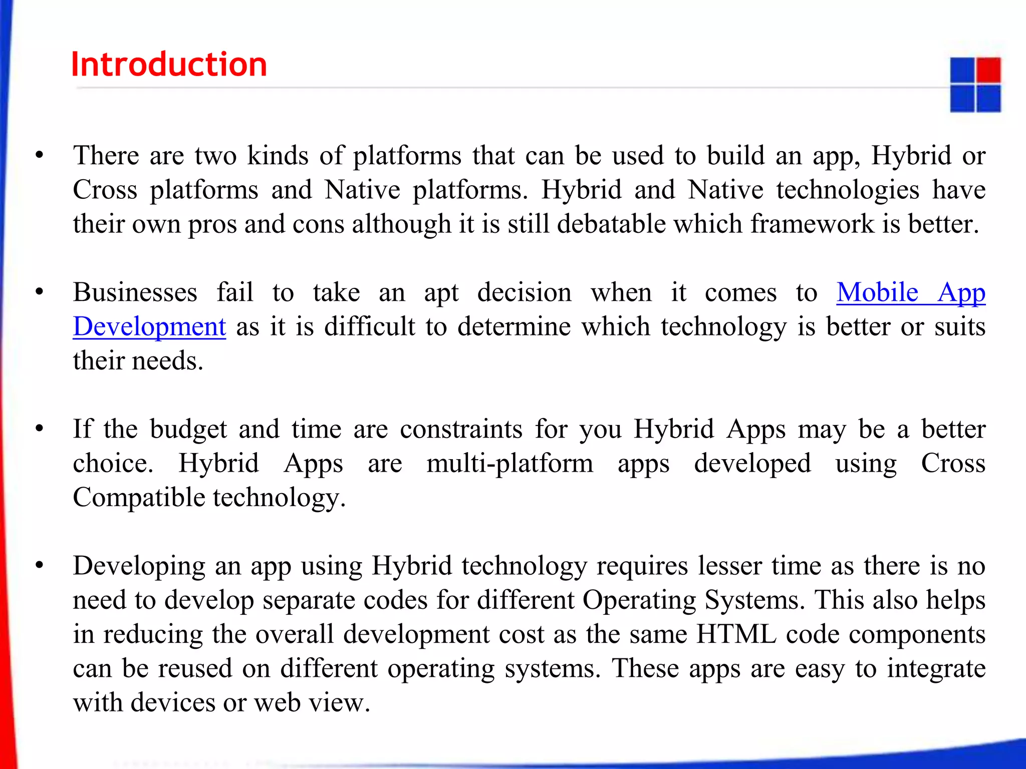 Introduction
• There are two kinds of platforms that can be used to build an app, Hybrid or
Cross platforms and Native platforms. Hybrid and Native technologies have
their own pros and cons although it is still debatable which framework is better.
• Businesses fail to take an apt decision when it comes to Mobile App
Development as it is difficult to determine which technology is better or suits
their needs.
• If the budget and time are constraints for you Hybrid Apps may be a better
choice. Hybrid Apps are multi-platform apps developed using Cross
Compatible technology.
• Developing an app using Hybrid technology requires lesser time as there is no
need to develop separate codes for different Operating Systems. This also helps
in reducing the overall development cost as the same HTML code components
can be reused on different operating systems. These apps are easy to integrate
with devices or web view.
 