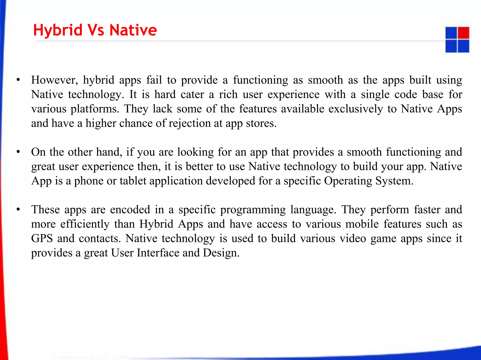 Hybrid Vs Native
• However, hybrid apps fail to provide a functioning as smooth as the apps built using
Native technology. It is hard cater a rich user experience with a single code base for
various platforms. They lack some of the features available exclusively to Native Apps
and have a higher chance of rejection at app stores.
• On the other hand, if you are looking for an app that provides a smooth functioning and
great user experience then, it is better to use Native technology to build your app. Native
App is a phone or tablet application developed for a specific Operating System.
• These apps are encoded in a specific programming language. They perform faster and
more efficiently than Hybrid Apps and have access to various mobile features such as
GPS and contacts. Native technology is used to build various video game apps since it
provides a great User Interface and Design.
 