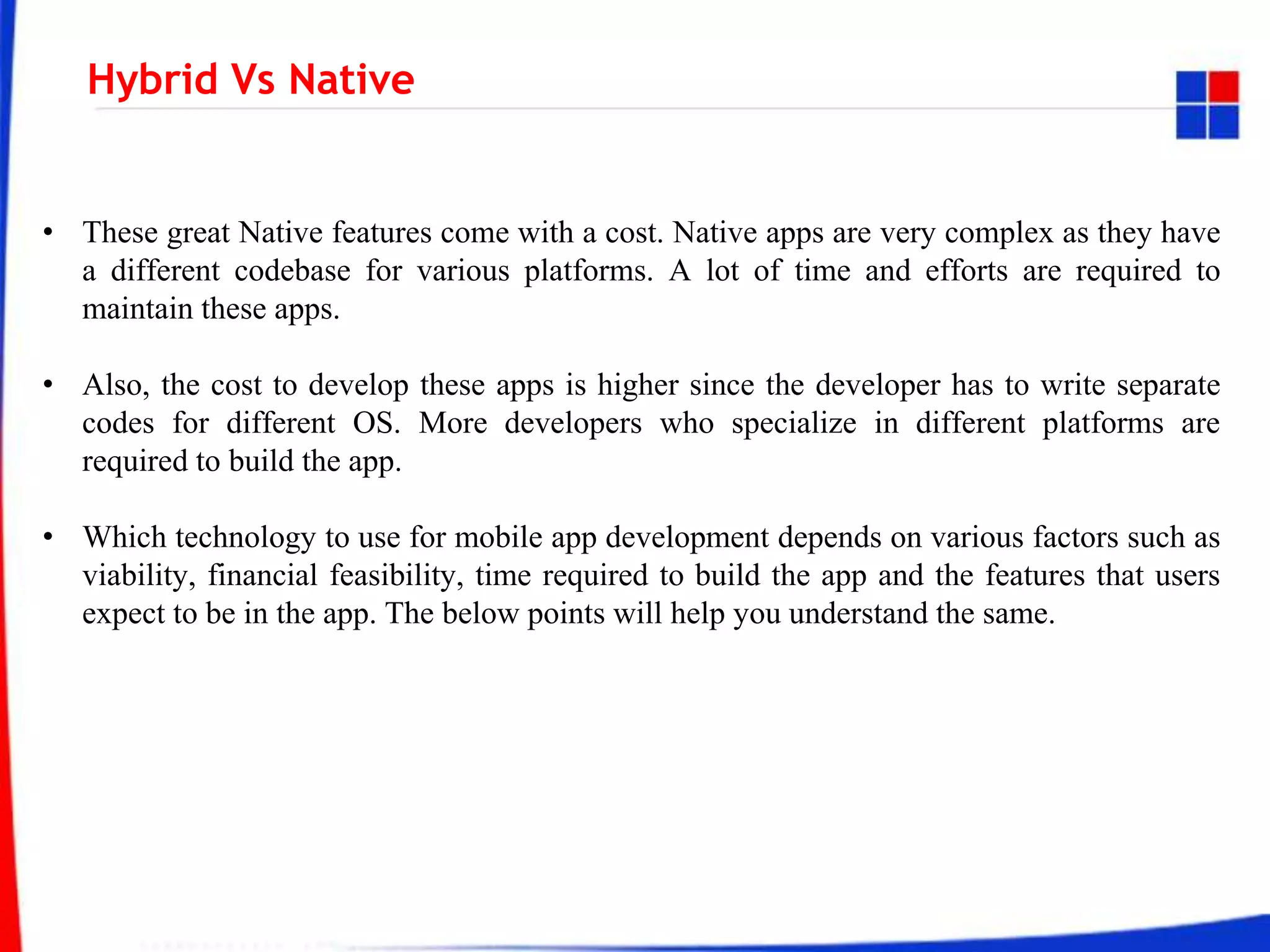 Hybrid Vs Native
• These great Native features come with a cost. Native apps are very complex as they have
a different codebase for various platforms. A lot of time and efforts are required to
maintain these apps.
• Also, the cost to develop these apps is higher since the developer has to write separate
codes for different OS. More developers who specialize in different platforms are
required to build the app.
• Which technology to use for mobile app development depends on various factors such as
viability, financial feasibility, time required to build the app and the features that users
expect to be in the app. The below points will help you understand the same.
 