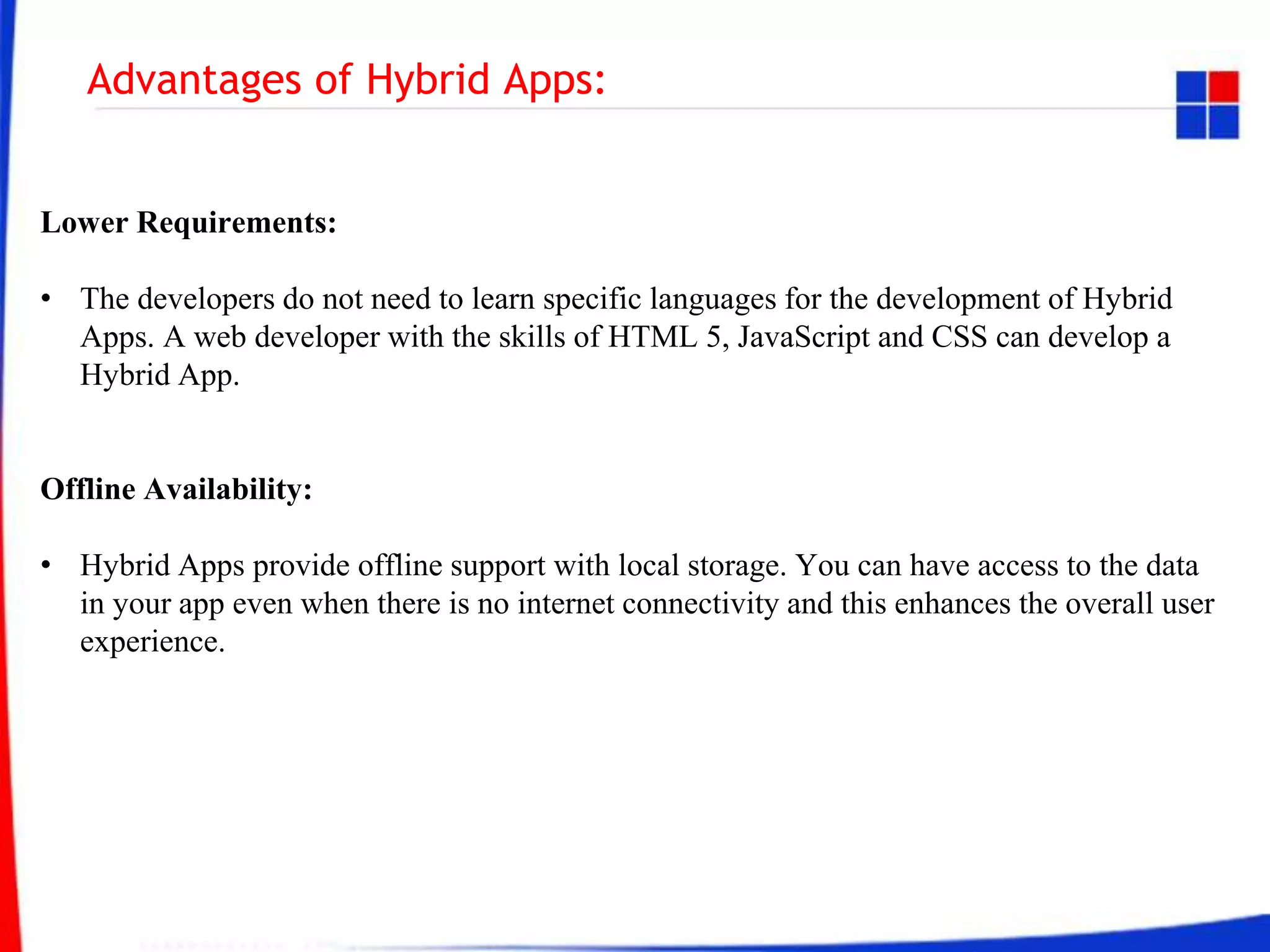 Advantages of Hybrid Apps:
Lower Requirements:
• The developers do not need to learn specific languages for the development of Hybrid
Apps. A web developer with the skills of HTML 5, JavaScript and CSS can develop a
Hybrid App.
Offline Availability:
• Hybrid Apps provide offline support with local storage. You can have access to the data
in your app even when there is no internet connectivity and this enhances the overall user
experience.
 