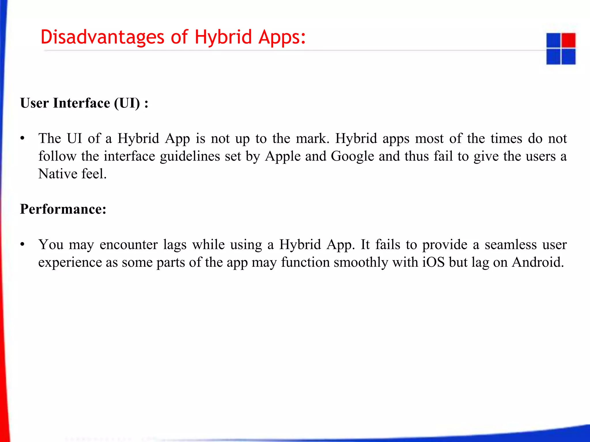 Disadvantages of Hybrid Apps:
User Interface (UI) :
• The UI of a Hybrid App is not up to the mark. Hybrid apps most of the times do not
follow the interface guidelines set by Apple and Google and thus fail to give the users a
Native feel.
Performance:
• You may encounter lags while using a Hybrid App. It fails to provide a seamless user
experience as some parts of the app may function smoothly with iOS but lag on Android.
 