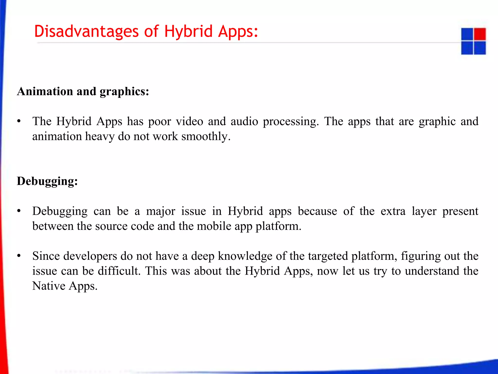Disadvantages of Hybrid Apps:
Animation and graphics:
• The Hybrid Apps has poor video and audio processing. The apps that are graphic and
animation heavy do not work smoothly.
Debugging:
• Debugging can be a major issue in Hybrid apps because of the extra layer present
between the source code and the mobile app platform.
• Since developers do not have a deep knowledge of the targeted platform, figuring out the
issue can be difficult. This was about the Hybrid Apps, now let us try to understand the
Native Apps.
 