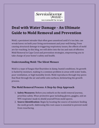 Deal with Water Damage - An Ultimate
Guide to Mold Removal and Prevention
Mold, a persistent intruder that often goes unnoticed until it's too late, can
wreak havoc on both your living environment and your well-being. From
causing structural damage to triggering respiratory issues, the effects of mold
are far-reaching. In this blog, we will delve into the ins and outs of effective
Mold Removal in Cape Coral and prevention strategies, empowering you to
take charge of your home's safety and health.
Understanding Mold: The Silent Menace
Mold is a type of fungus that flourishes in damp, humid conditions. Its growth
is fueled by moisture, making it a common problem in areas with water leaks,
poor ventilation, or high humidity levels. Mold reproduces through tiny pores
that float through the air and settle onto surfaces, kickstarting the growth
process.
The Mold Removal Process: A Step-by-Step Approach
1. Safety Measures: Before you embark on the mold removal journey,
prioritize safety. Wear protective gear including gloves, goggles, and an
N95 respirator mask to shield yourself from mold spores.
2. Source Identification: Begin by locating the source of moisture feeding
the mold growth. Addressing this root cause is essential to prevent mold
from resurfacing.
 