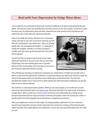 Deal with Your Depression by Using These Ideas

You're prepared. You would like to boost your emotional wellbeing to be able to operate generally and
gladly. The time has come! You probably have numerous queries on the way to begin, and where to start,
but worry not, this informative article will help. Listed here are some pointers that may help you get
started the way to deal with your depressive disorders.

Look at your daily diet closely. Should you be unnecessary
eating, starving on your own or excessive enjoying, you will
likely be contributing to your depression. These are all ways
people take care of suppressed thoughts. It is advisable to
handle the thoughts, whether or not they are good or
terrible, once they come up and only buy them out of your
process forever.

A great hint that can help you get free from your major
depression would be to sing out music that you just enjoy.
Performing a tune will instantly place you in a greater
frame of mind. Vocal singing a bit every day can assist you
get rid of your depressive disorders quickly.

That will help you manage your depression symptoms you should talk to a health care provider who is
able to recommend the appropriate medication. Consuming medicine for depression will assist repair the
chemical discrepancy with your head that may be allowing you to feel frustrated. This chemical
disproportion enables you to sense worse so when getting the right prescription medication you will get
back to top an ordinary lifestyle.

Pay attention to motivational audio speakers. While you are discouraged, you’re inside tone of voice
becomes progressively bad about any nature cures. Don't give that speech an opportunity to bring you
straight down. When you feel your internal voice commence to be unfavorable get a taking of your
favored inspirational lecturer and permit them to become the perfect inside tone of voice for a while. It
can fill up the mind with enjoyable words and phrases, as opposed to pessimism.

When your depression reaches its most awful, try studying guides, publications can be a means for
anyone to get away from actuality and for depressed men and women, looking at their favorite guide
might help place their heads off from their depression. Just try and stay away from books that can make
you sad.
 