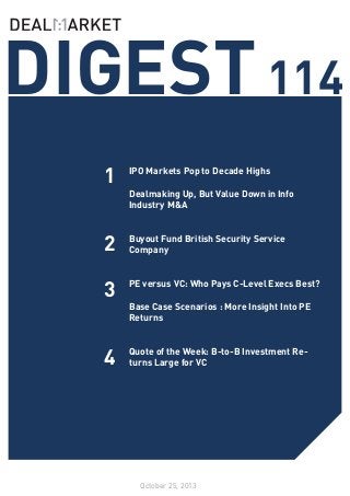 DIGEST 114
1
2

IPO Markets Pop to Decade Highs
	
Dealmaking Up, But Value Down in Info
Industry M&A
	
Buyout Fund British Security Service
Company
	

3

PE versus VC: Who Pays C-Level Execs Best?
	
Base Case Scenarios : More Insight Into PE
Returns

4

Quote of the Week: B-to-B Investment Returns Large for VC

October 25, 2013

 