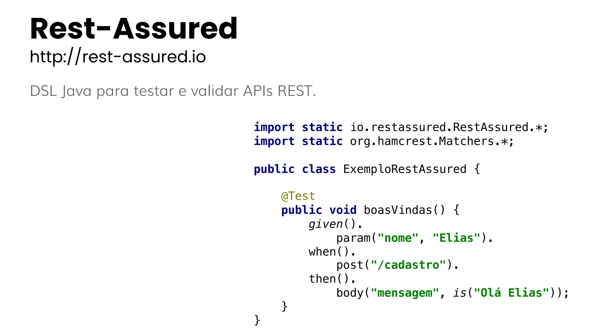 Rest-Assured
http://rest-assured.io
DSL Java para testar e validar APIs REST.
import static io.restassured.RestAssured.*;
import static org.hamcrest.Matchers.*;
public class ExemploRestAssured {
@Test
public void boasVindas() {
given().
param("nome", "Elias").
when().
post("/cadastro").
then().
body("mensagem", is("Olá Elias"));
}
}
 