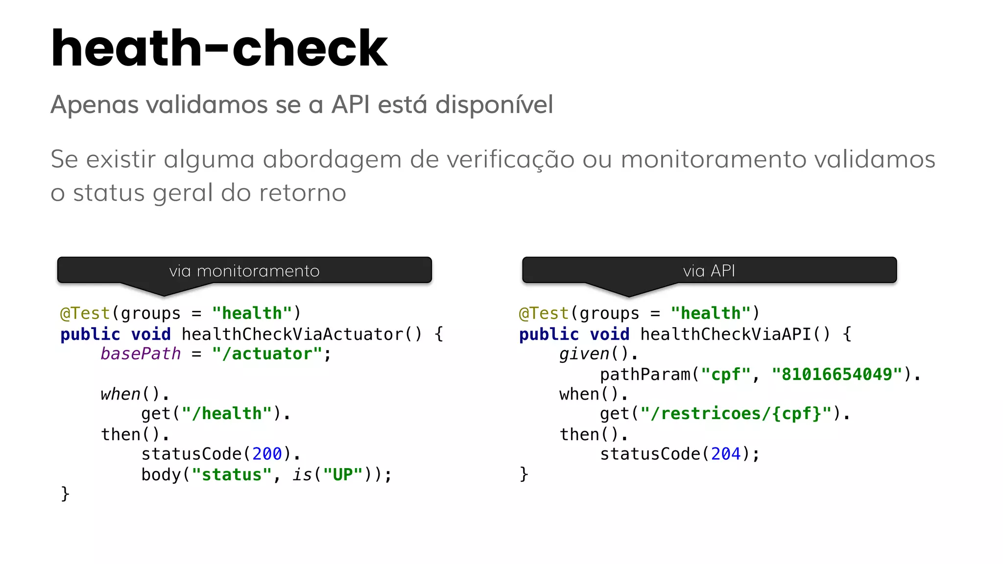 heath-check
Apenas validamos se a API está disponível
Se existir alguma abordagem de verificação ou monitoramento validamos
o status geral do retorno
@Test(groups = "health")
public void healthCheckViaActuator() {
basePath = "/actuator";
when().
get("/health").
then().
statusCode(200).
body("status", is("UP"));
}
@Test(groups = "health")
public void healthCheckViaAPI() {
given().
pathParam("cpf", "81016654049").
when().
get("/restricoes/{cpf}").
then().
statusCode(204);
}
via monitoramento via API
 