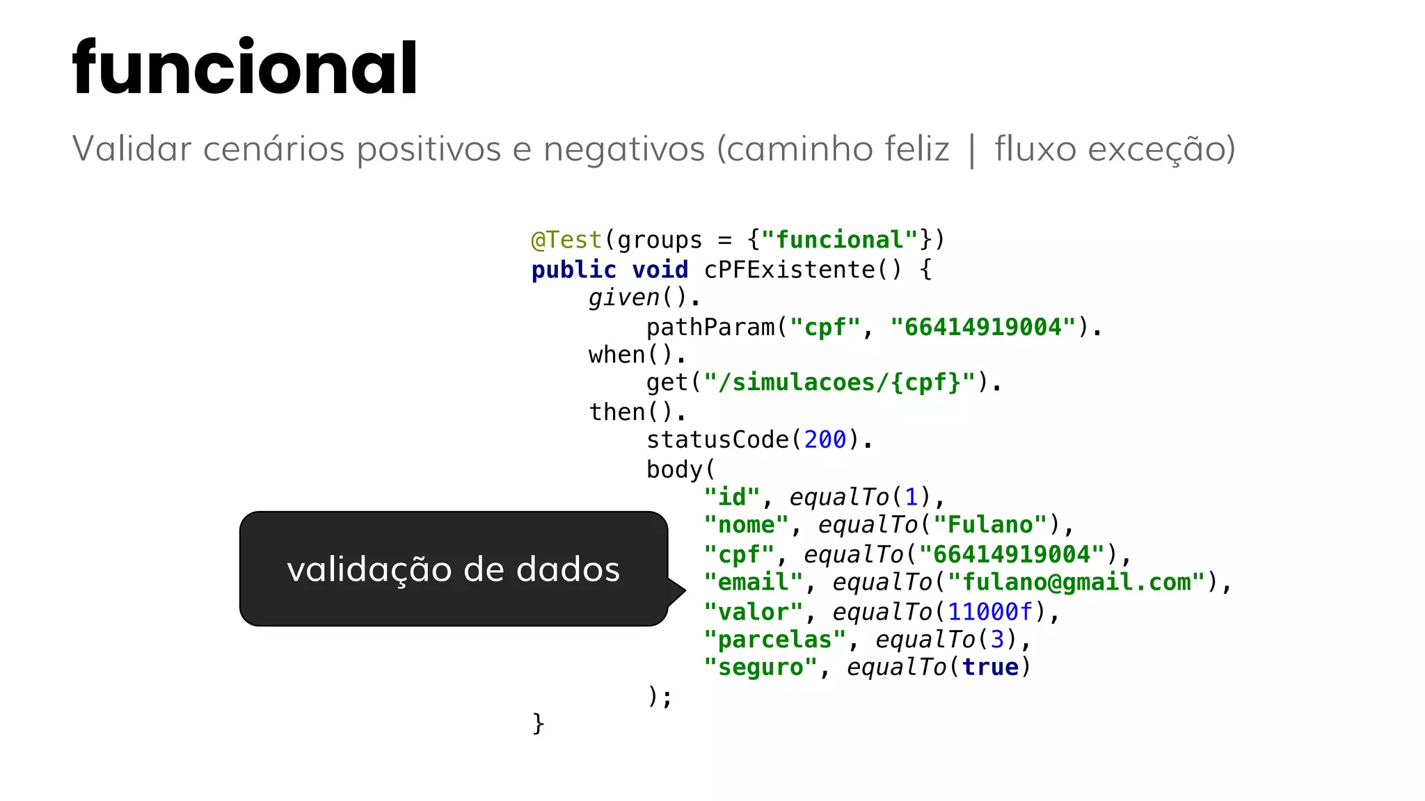 funcional
Validar cenários positivos e negativos (caminho feliz | fluxo exceção)
@Test(groups = {"funcional"})
public void cPFExistente() {
given().
pathParam("cpf", "66414919004").
when().
get("/simulacoes/{cpf}").
then().
statusCode(200).
body(
"id", equalTo(1),
"nome", equalTo("Fulano"),
"cpf", equalTo("66414919004"),
"email", equalTo("fulano@gmail.com"),
"valor", equalTo(11000f),
"parcelas", equalTo(3),
"seguro", equalTo(true)
);
}
validação de dados
 