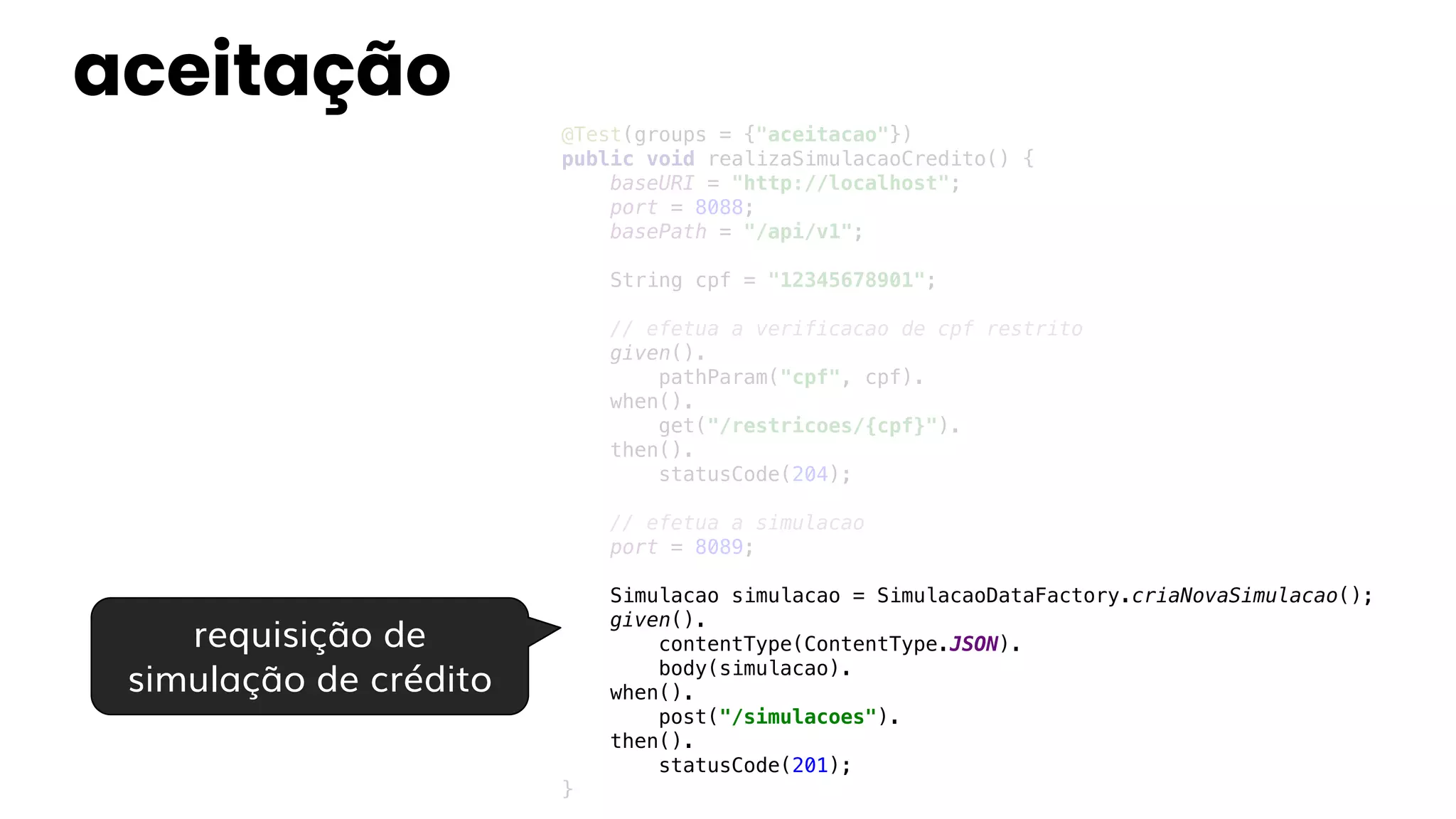 aceitação
@Test(groups = {"aceitacao"})
public void realizaSimulacaoCredito() {
baseURI = "http://localhost";
port = 8088;
basePath = "/api/v1";
String cpf = "12345678901";
// efetua a verificacao de cpf restrito
given().
pathParam("cpf", cpf).
when().
get("/restricoes/{cpf}").
then().
statusCode(204);
// efetua a simulacao
port = 8089;
Simulacao simulacao = SimulacaoDataFactory.criaNovaSimulacao();
given().
contentType(ContentType.JSON).
body(simulacao).
when().
post("/simulacoes").
then().
statusCode(201);
}
requisição de
simulação de crédito
 