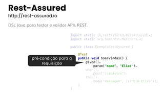 Rest-Assured
http://rest-assured.io
DSL Java para testar e validar APIs REST.
import static io.restassured.RestAssured.*;
import static org.hamcrest.Matchers.*;
public class ExemploRestAssured {
@Test
public void boasVindas() {
given().
param("nome", "Elias").
when().
post("/cadastro").
then().
body("mensagem", is("Olá Elias"));
}
}
pré-condição para a
requisição
 