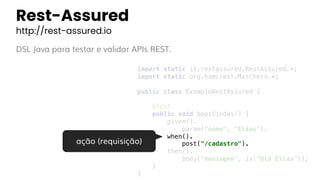 Rest-Assured
http://rest-assured.io
DSL Java para testar e validar APIs REST.
import static io.restassured.RestAssured.*;
import static org.hamcrest.Matchers.*;
public class ExemploRestAssured {
@Test
public void boasVindas() {
given().
param("nome", "Elias").
when().
post("/cadastro").
then().
body("mensagem", is("Olá Elias"));
}
}
ação (requisição)
 
