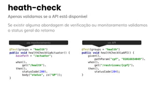 heath-check
Apenas validamos se a API está disponível
Se existir alguma abordagem de verificação ou monitoramento validamos
o status geral do retorno
@Test(groups = "health")
public void healthCheckViaActuator() {
basePath = "/actuator";
when().
get("/health").
then().
statusCode(200).
body("status", is("UP"));
}
@Test(groups = "health")
public void healthCheckViaAPI() {
given().
pathParam("cpf", "81016654049").
when().
get("/restricoes/{cpf}").
then().
statusCode(204);
}
via monitoramento via API
 