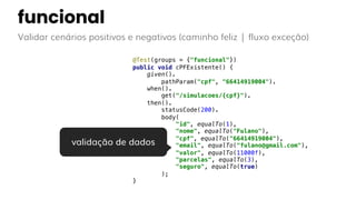 funcional
Validar cenários positivos e negativos (caminho feliz | fluxo exceção)
@Test(groups = {"funcional"})
public void cPFExistente() {
given().
pathParam("cpf", "66414919004").
when().
get("/simulacoes/{cpf}").
then().
statusCode(200).
body(
"id", equalTo(1),
"nome", equalTo("Fulano"),
"cpf", equalTo("66414919004"),
"email", equalTo("fulano@gmail.com"),
"valor", equalTo(11000f),
"parcelas", equalTo(3),
"seguro", equalTo(true)
);
}
validação de dados
 