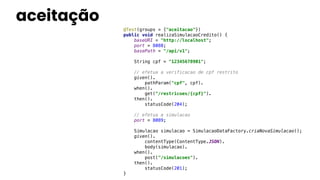 aceitação
@Test(groups = {"aceitacao"})
public void realizaSimulacaoCredito() {
baseURI = "http://localhost";
port = 8088;
basePath = "/api/v1";
String cpf = "12345678901";
// efetua a verificacao de cpf restrito
given().
pathParam("cpf", cpf).
when().
get("/restricoes/{cpf}").
then().
statusCode(204);
// efetua a simulacao
port = 8089;
Simulacao simulacao = SimulacaoDataFactory.criaNovaSimulacao();
given().
contentType(ContentType.JSON).
body(simulacao).
when().
post("/simulacoes").
then().
statusCode(201);
}
 
