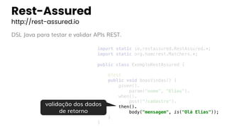Rest-Assured
http://rest-assured.io
DSL Java para testar e validar APIs REST.
import static io.restassured.RestAssured.*;
import static org.hamcrest.Matchers.*;
public class ExemploRestAssured {
@Test
public void boasVindas() {
given().
param("nome", "Elias").
when().
post("/cadastro").
then().
body("mensagem", is("Olá Elias"));
}
}
validação dos dados
de retorno
 