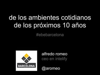 de los ambientes cotidianos
de los próximos 10 años
#ebebarcelona
alfredo romeo
ceo en intelify
@aromeo
 