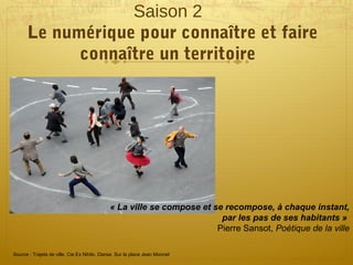 Saison 2
Le numérique pour connaître et faire
connaître un territoire
« La ville se compose et se recompose, à chaque instant, 
par les pas de ses habitants » 
Pierre Sansot, Poétique de la ville
Source : Trajets de ville. Cie Ex Nihilo. Danse. Sur la place Jean Monnet
 