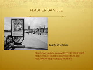 FLASHER SA VILLE
http://www.youtube.com/watch?v=DEtOr3PGrs8
http://triptic.petitsdebrouillardsaquitaine.org/
http://www.scoop.it/t/tag2d-tourisme
Tag 2D et QrCode
 