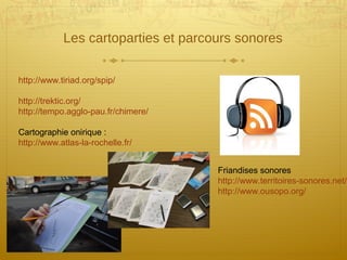Les cartoparties et parcours sonores
http://www.tiriad.org/spip/
http://trektic.org/
http://tempo.agglo-pau.fr/chimere/
Cartographie onirique :
http://www.atlas-la-rochelle.fr/
Friandises sonores
http://www.territoires-sonores.net/i
http://www.ousopo.org/
 