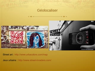 Géolocaliser
Street art : http://www.urbacolors.com/map
Jeux urbains : http://www.street-invaders.com/
 