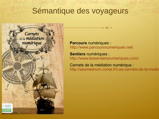 Sémantique des voyageurs
Parcours numériques :
http://www.parcoursnumeriques.net/
Sentiers numériques :
http://www.lessentiersnumeriques.com/
Carnets de la médiation numérique :
http://assmednum.corse.fr/Les-carnets-de-la-media
 