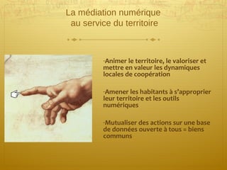 La médiation numérique
au service du territoire
-Animer le territoire, le valoriser et
mettre en valeur les dynamiques
locales de coopération
-Amener les habitants à s’approprier
leur territoire et les outils
numériques
-Mutualiser des actions sur une base
de données ouverte à tous = biens
communs
 
