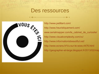25
Des ressources
http://www.petillant.com/
http://www.heuristiquement.com/
www.serialmapper.com/le_cabinet_de_curiosite/
http://www.visualcomplexity.com/vc/
http://www.informationisbeautiful.net/
http://www.ecrans.fr/Vu-sur-le-www,4476.html
http://geographer-at-large.blogspot.fr/2013/02/map
 