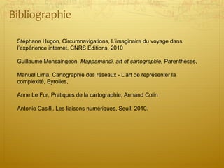 Bibliographie
Stéphane Hugon, Circumnavigations, L’imaginaire du voyage dans
l’expérience internet, CNRS Editions, 2010
Guillaume Monsaingeon, Mappamundi, art et cartographie, Parenthèses,
Manuel Lima, Cartographie des réseaux - L'art de représenter la
complexité, Eyrolles,
Anne Le Fur, Pratiques de la cartographie, Armand Colin
Antonio Casilli, Les liaisons numériques, Seuil, 2010.
 