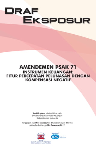 Amendemen PSAK 71
InStrumen KeuAngAn:
FItur PercePAtAn PelunASAn dengAn
KomPenSASI negAtIF
Draf Eksposur ini diterbitkan oleh
Dewan Standar Akuntansi Keuangan
Ikatan Akuntan Indonesia
Tanggapan atas Draf Eksposur ini diharapkan dapat diterima
paling lambat tanggal 24 Desember 2017.
draf
Eksposur
 