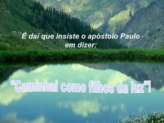 É daí que insiste o apóstolo Paulo em dizer: "Caminhai como filhos da luz"! 